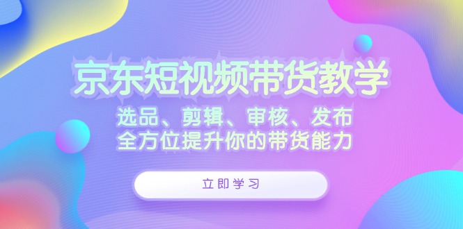 京东短视频带货教学：选品、剪辑、审核、发布，全方位提升你的带货能力K叔网赚资源-网赚项目-副业赚钱-互联网创业-资源整合K叔网赚资源