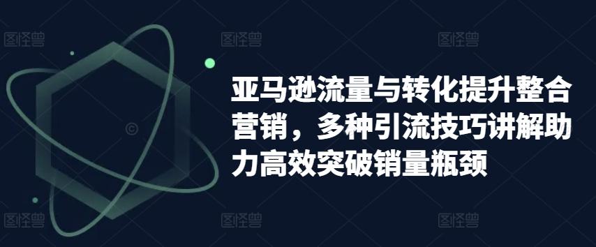 亚马逊流量与转化提升整合营销，多种引流技巧讲解助力高效突破销量瓶颈K叔网赚资源-网赚项目-副业赚钱-互联网创业-资源整合K叔网赚资源