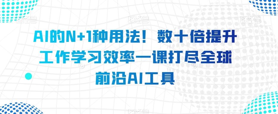 AI的N+1种用法！数十倍提升工作学习效率一课打尽全球前沿AI工具K叔网赚资源-网赚项目-副业赚钱-互联网创业-资源整合K叔网赚资源