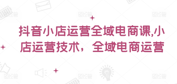 抖音小店运营全域电商课，​小店运营技术，全域电商运营K叔网赚资源-网赚项目-副业赚钱-互联网创业-资源整合K叔网赚资源