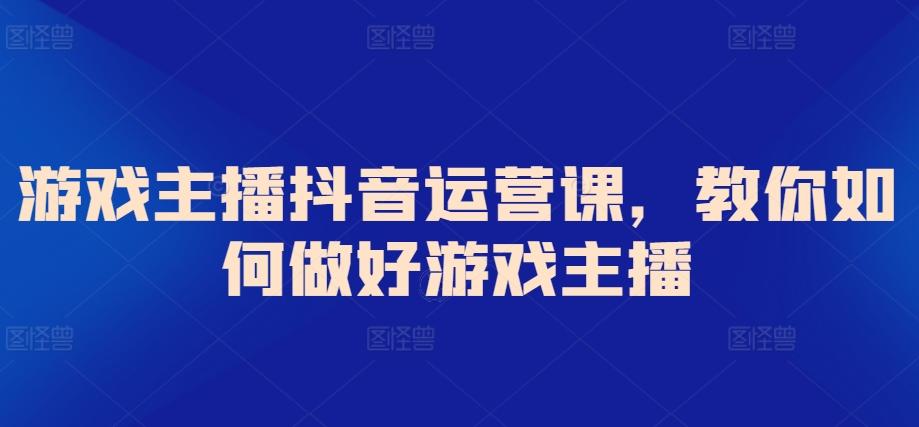 游戏主播抖音运营课，教你如何做好游戏主播K叔网赚资源-网赚项目-副业赚钱-互联网创业-资源整合K叔网赚资源