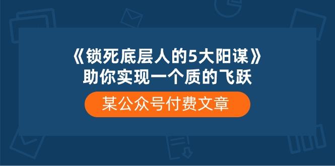 某公众号付费文章《锁死底层人的5大阳谋》助你实现一个质的飞跃K叔网赚资源-网赚项目-副业赚钱-互联网创业-资源整合K叔网赚资源