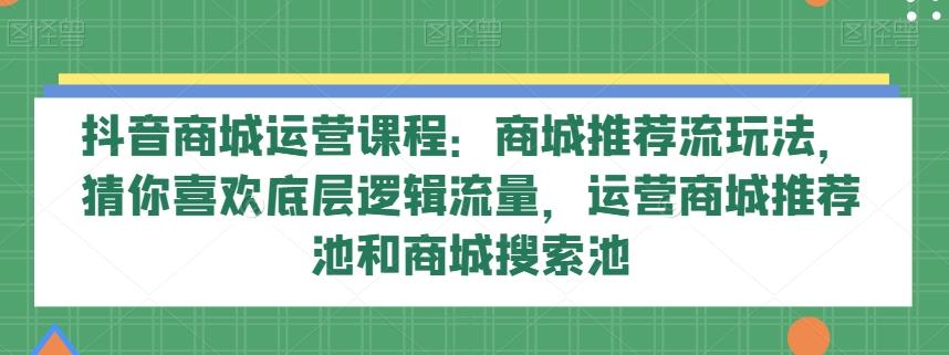 抖音商城运营课程：商城推荐流玩法，猜你喜欢底层逻辑流量，运营商城推荐池和商城搜索池K叔网赚资源-网赚项目-副业赚钱-互联网创业-资源整合K叔网赚资源