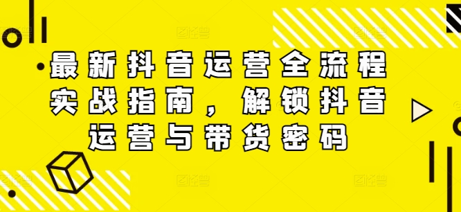 最新抖音运营全流程实战指南，解锁抖音运营与带货密码K叔网赚资源-网赚项目-副业赚钱-互联网创业-资源整合K叔网赚资源