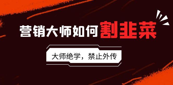 营销大师如何割韭菜：流量大师/讲故事大师/话术大师/卖货大师/成交大师/…K叔网赚资源-网赚项目-副业赚钱-互联网创业-资源整合K叔网赚资源