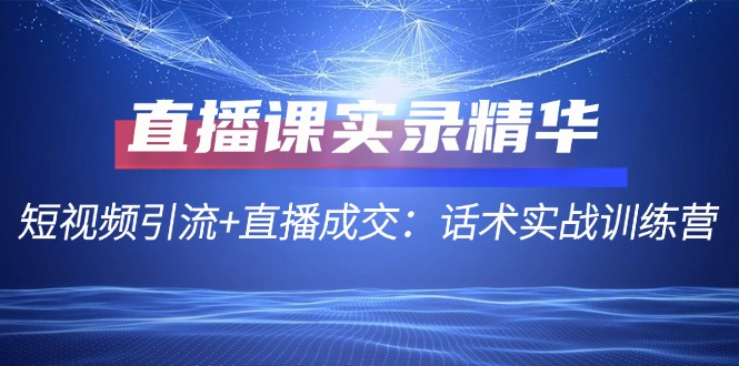 直播课实录精华：短视频引流+直播成交：话术实战训练营K叔网赚资源-网赚项目-副业赚钱-互联网创业-资源整合K叔网赚资源