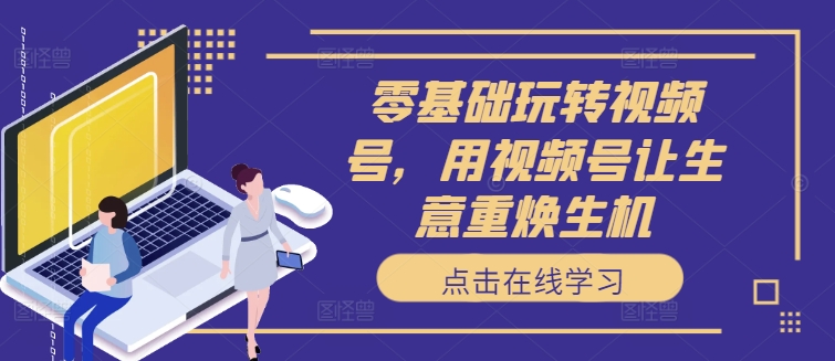 零基础玩转视频号，用视频号让生意重焕生机K叔网赚资源-网赚项目-副业赚钱-互联网创业-资源整合K叔网赚资源