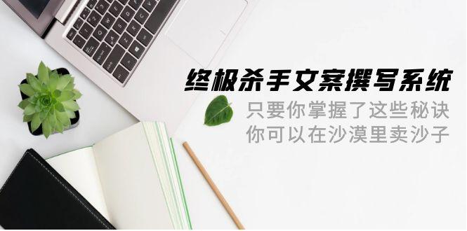 (9928期)终极 杀手文案-撰写系统 只要你掌握了这些秘诀 你可以在沙漠里卖沙子-42节K叔网赚资源-网赚项目-副业赚钱-互联网创业-资源整合K叔网赚资源