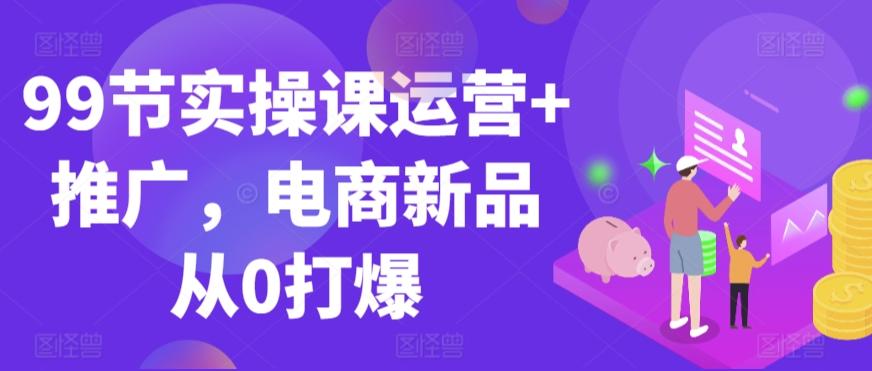 99节实操课运营+推广，电商新品从0打爆K叔网赚资源-网赚项目-副业赚钱-互联网创业-资源整合K叔网赚资源