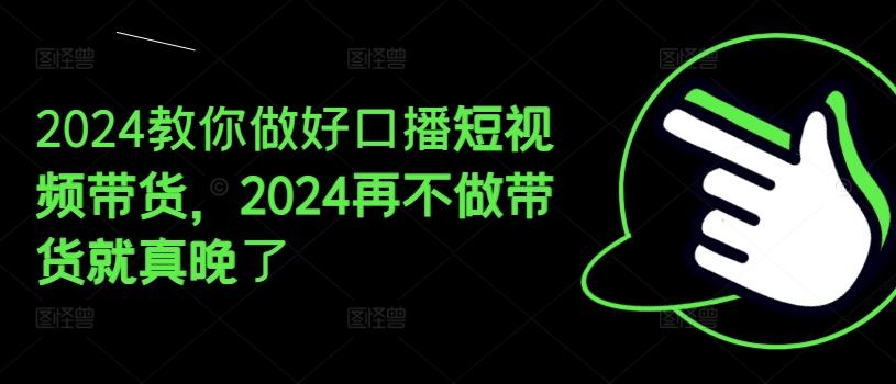 2024教你做好口播短视频带货，2024再不做带货就真晚了K叔网赚资源-网赚项目-副业赚钱-互联网创业-资源整合K叔网赚资源
