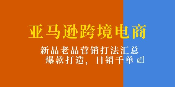 亚马逊跨境电商：新品老品营销打法汇总，爆款打造，日销千单K叔网赚资源-网赚项目-副业赚钱-互联网创业-资源整合K叔网赚资源