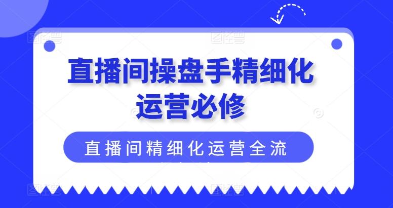 直播间操盘手精细化运营必修，直播间精细化运营全流程解读K叔网赚资源-网赚项目-副业赚钱-互联网创业-资源整合K叔网赚资源