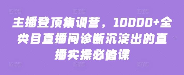 主播登顶集训营，10000+全类目直播间诊断沉淀出的直播实操必修课K叔网赚资源-网赚项目-副业赚钱-互联网创业-资源整合K叔网赚资源