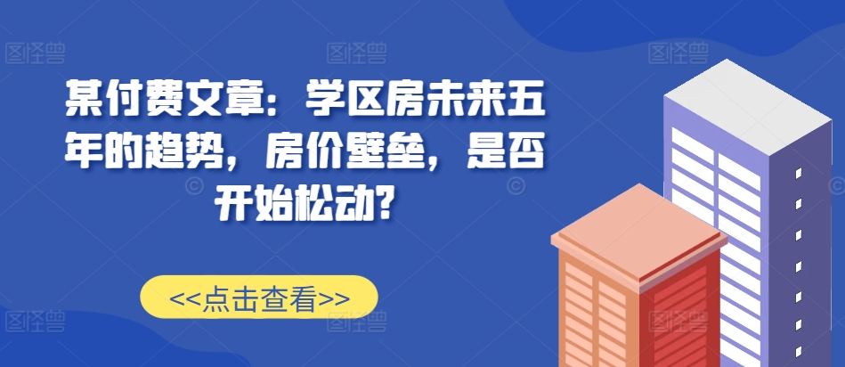 某付费文章：学区房未来五年的趋势，房价壁垒，是否开始松动?K叔网赚资源-网赚项目-副业赚钱-互联网创业-资源整合K叔网赚资源