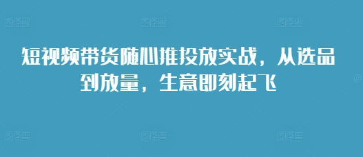 短视频带货随心推投放实战，从选品到放量，生意即刻起飞K叔网赚资源-网赚项目-副业赚钱-互联网创业-资源整合K叔网赚资源
