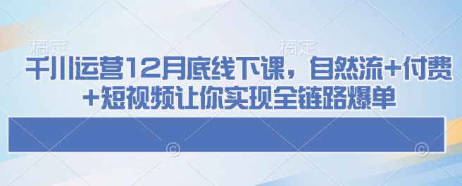 千川运营12月底线下课，自然流+付费+短视频让你实现全链路爆单K叔网赚资源-网赚项目-副业赚钱-互联网创业-资源整合K叔网赚资源