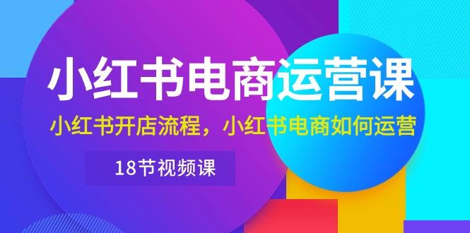 小红书·电商运营课：小红书开店流程，小红书电商如何运营(18节视频课K叔网赚资源-网赚项目-副业赚钱-互联网创业-资源整合K叔网赚资源