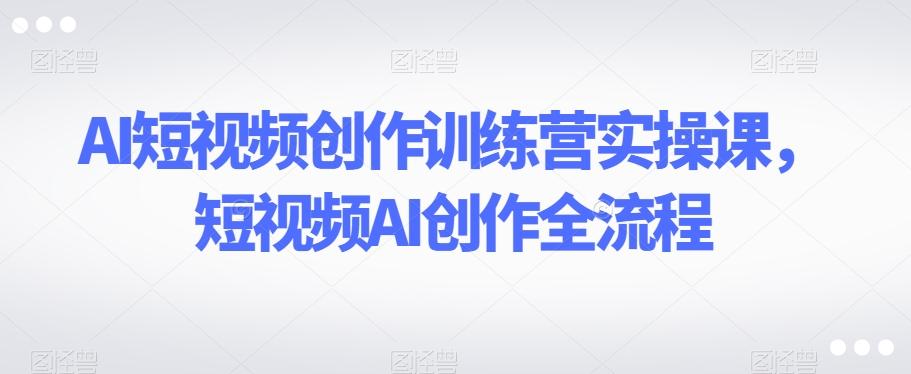AI短视频创作训练营实操课，短视频AI创作全流程K叔网赚资源-网赚项目-副业赚钱-互联网创业-资源整合K叔网赚资源