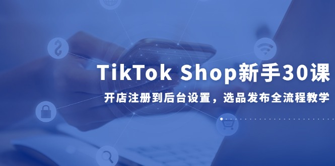 TikTok Shop新手30课，开店注册到后台设置，选品发布全流程教学K叔网赚资源-网赚项目-副业赚钱-互联网创业-资源整合K叔网赚资源