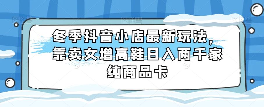 冬季抖音小店最新玩法，靠卖女增高鞋日入两千家纯商品卡【揭秘】K叔网赚资源-网赚项目-副业赚钱-互联网创业-资源整合K叔网赚资源