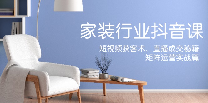 家装抖音课：短视频获客术，直播成交秘籍，矩阵运营实战篇K叔网赚资源-网赚项目-副业赚钱-互联网创业-资源整合K叔网赚资源