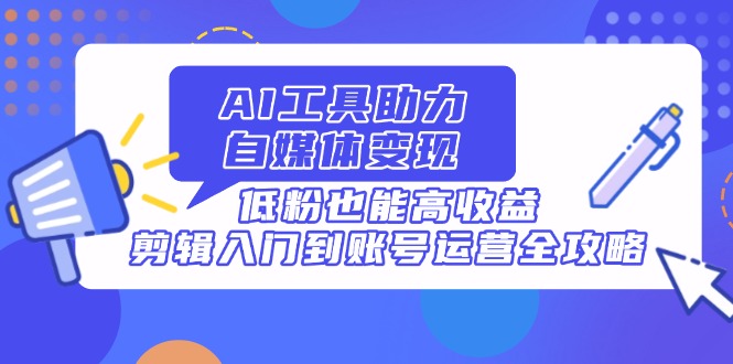AI工具助力自媒体变现，低粉也能高收益，剪辑入门到账号运营全攻略K叔网赚资源-网赚项目-副业赚钱-互联网创业-资源整合K叔网赚资源