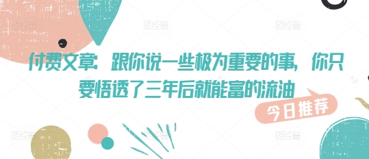 付费文章：跟你说一些极为重要的事，你只要悟透了 三年后 就能富的流油K叔网赚资源-网赚项目-副业赚钱-互联网创业-资源整合K叔网赚资源