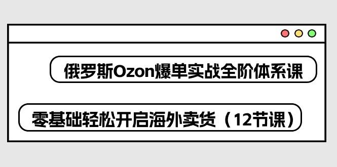 俄罗斯 Ozon-爆单实战全阶体系课，零基础轻松开启海外卖货(12节课K叔网赚资源-网赚项目-副业赚钱-互联网创业-资源整合K叔网赚资源