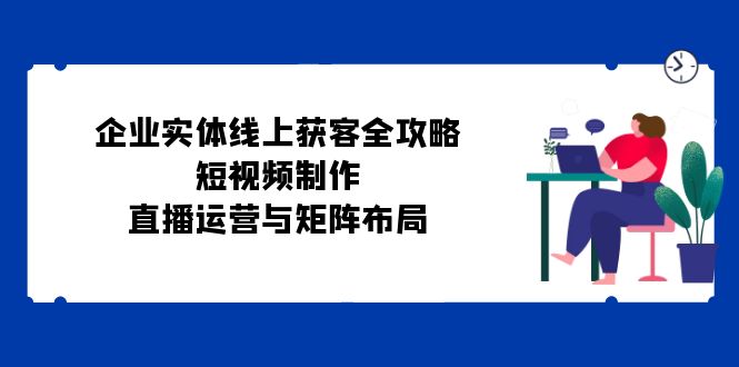 企业实体线上获客全攻略：短视频制作、直播运营与矩阵布局K叔网赚资源-网赚项目-副业赚钱-互联网创业-资源整合K叔网赚资源