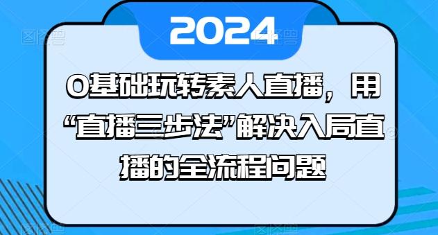 0基础玩转素人直播，用“直播三步法”解决入局直播的全流程问题K叔网赚资源-网赚项目-副业赚钱-互联网创业-资源整合K叔网赚资源