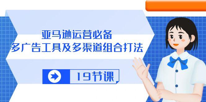 亚马逊 运营必备，多广告 工具及多渠道组合打法(19节课K叔网赚资源-网赚项目-副业赚钱-互联网创业-资源整合K叔网赚资源