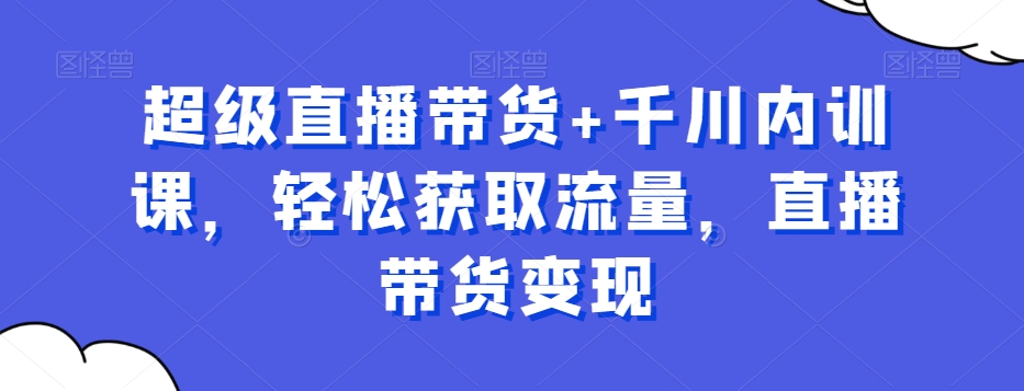 超级直播带货+千川内训课，轻松获取流量，直播带货变现K叔网赚资源-网赚项目-副业赚钱-互联网创业-资源整合K叔网赚资源