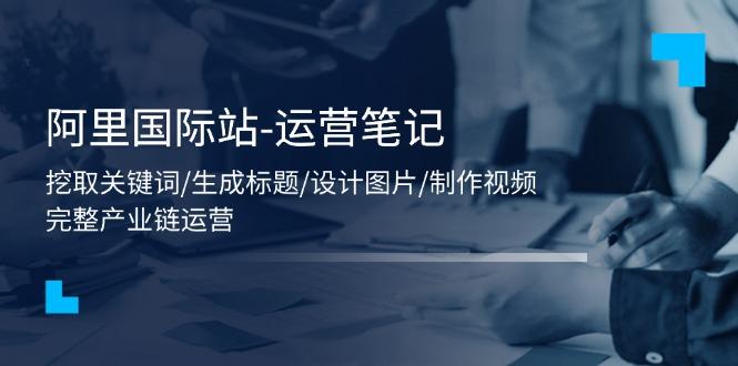 阿里国际站-运营笔记：挖取关键词/生成标题/设计图片/制作视频/56节课K叔网赚资源-网赚项目-副业赚钱-互联网创业-资源整合K叔网赚资源