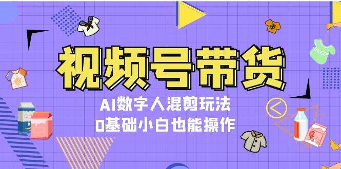 视频号带货，AI数字人混剪玩法，0基础小白也能操作K叔网赚资源-网赚项目-副业赚钱-互联网创业-资源整合K叔网赚资源