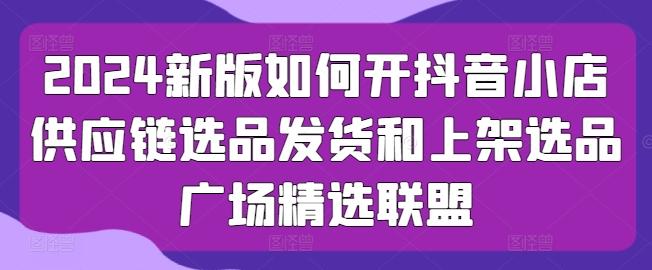 2024新版如何开抖音小店供应链选品发货和上架选品广场精选联盟K叔网赚资源-网赚项目-副业赚钱-互联网创业-资源整合K叔网赚资源