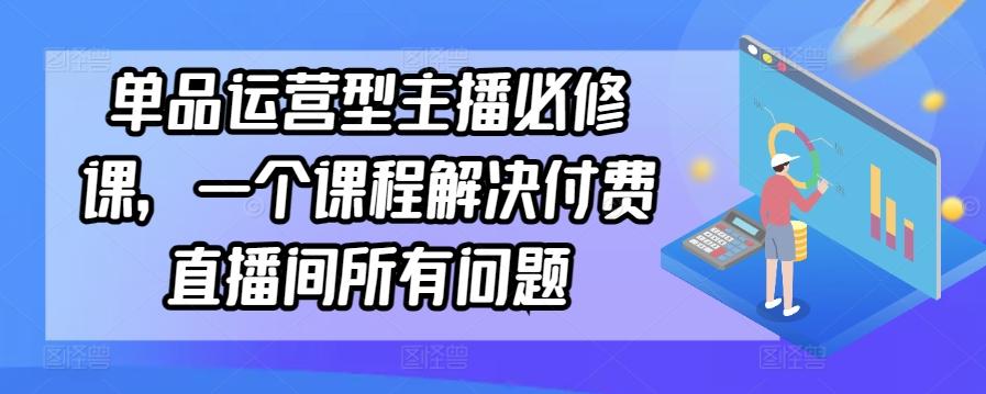单品运营型主播必修课，一个课程解决付费直播间所有问题K叔网赚资源-网赚项目-副业赚钱-互联网创业-资源整合K叔网赚资源