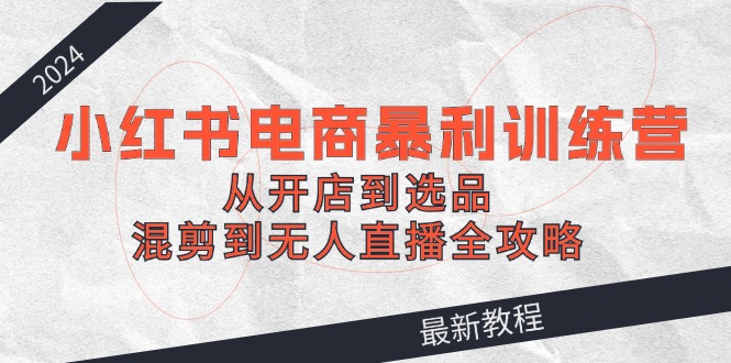 2024小红书电商暴利训练营：从开店到选品，混剪到无人直播全攻略K叔网赚资源-网赚项目-副业赚钱-互联网创业-资源整合K叔网赚资源