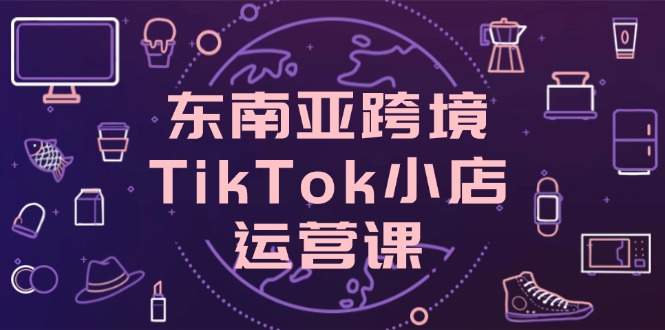 东南亚跨境TikTok小店运营课，掌握店铺设置与流量转化核心技巧K叔网赚资源-网赚项目-副业赚钱-互联网创业-资源整合K叔网赚资源