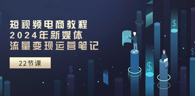 短视频电商教程：2024年新媒体流量变现运营笔记(25节课K叔网赚资源-网赚项目-副业赚钱-互联网创业-资源整合K叔网赚资源
