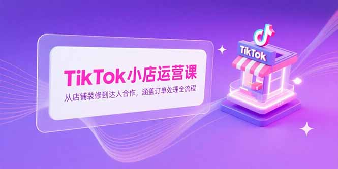 TikTok小店运营课，从店铺装修到达人合作，涵盖订单处理全流程K叔网赚资源-网赚项目-副业赚钱-互联网创业-资源整合K叔网赚资源