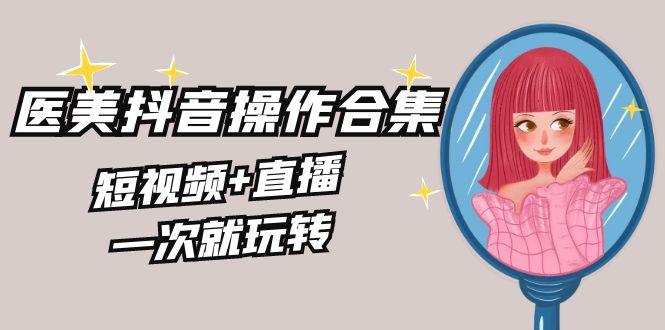 美业全干货·生美·医美抖音操作合集，短视频+直播，一次就玩转K叔网赚资源-网赚项目-副业赚钱-互联网创业-资源整合K叔网赚资源