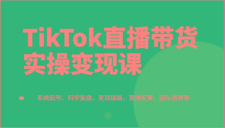 TikTok直播带货实操变现课：系统起号、科学复盘、变现链路、直播配置、团队搭建等K叔网赚资源-网赚项目-副业赚钱-互联网创业-资源整合K叔网赚资源