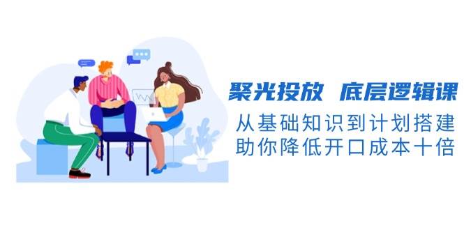 聚光投放底层逻辑课，从基础知识到计划搭建，助你降低开口成本十倍K叔网赚资源-网赚项目-副业赚钱-互联网创业-资源整合K叔网赚资源