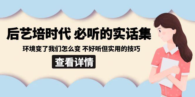 后艺培时代之必听的实话集：环境变了我们怎么变 不好听但实用的技巧K叔网赚资源-网赚项目-副业赚钱-互联网创业-资源整合K叔网赚资源