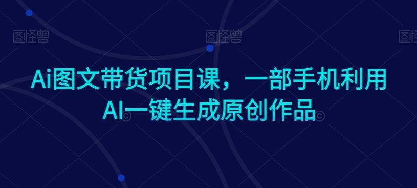 Ai图文带货项目课，一部手机利用AI一键生成原创作品K叔网赚资源-网赚项目-副业赚钱-互联网创业-资源整合K叔网赚资源