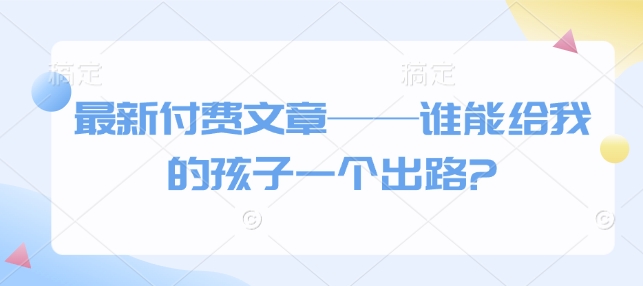 最新付费文章——谁能给我的孩子一个出路?K叔网赚资源-网赚项目-副业赚钱-互联网创业-资源整合K叔网赚资源