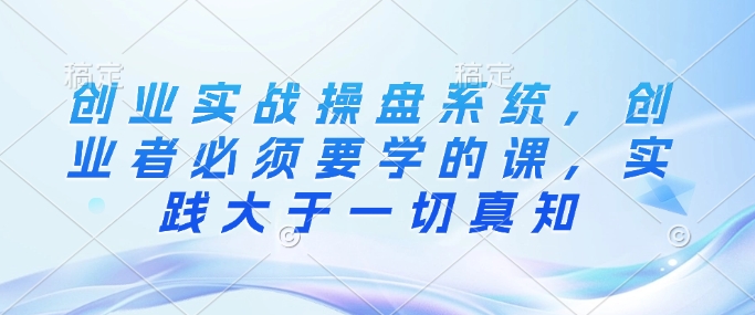创业实战操盘系统，创业者必须要学的课，实践大于一切真知K叔网赚资源-网赚项目-副业赚钱-互联网创业-资源整合K叔网赚资源