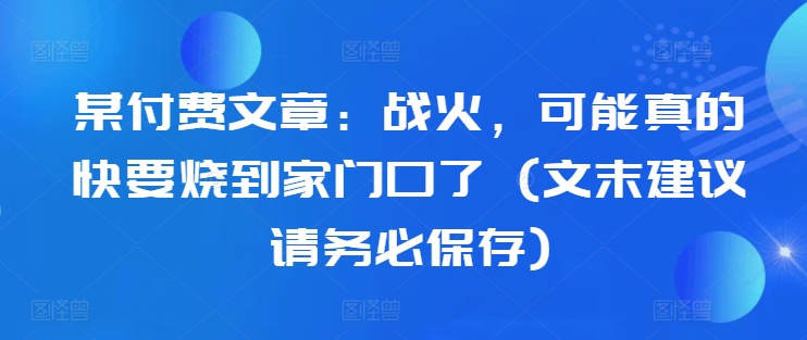 某付费文章：战火，可能真的快要烧到家门口了 (文末建议请务必保存)K叔网赚资源-网赚项目-副业赚钱-互联网创业-资源整合K叔网赚资源