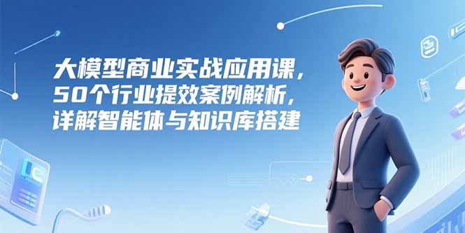 大模型商业实战应用课，50个行业提效案例解析，详解智能体与知识库搭建K叔网赚资源-网赚项目-副业赚钱-互联网创业-资源整合K叔网赚资源