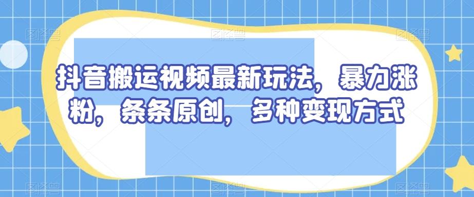 抖音搬运视频最新玩法，暴力涨粉，条条原创，多种变现方式【揭秘】K叔网赚资源-网赚项目-副业赚钱-互联网创业-资源整合K叔网赚资源